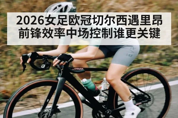 2026女足欧冠切尔西遇里昂前锋效率中场控制谁更关键